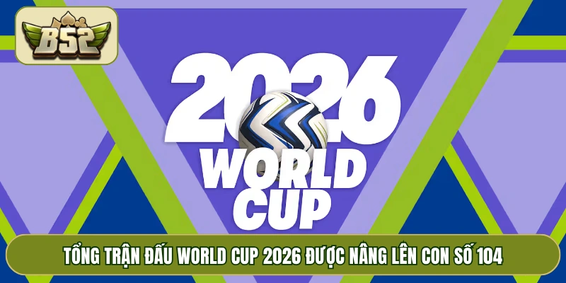 Tổng trận đấu World Cup 2026 được nâng lên con số 104